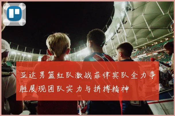 亚运男篮红队激战菲律宾队全力争胜展现团队实力与拼搏精神