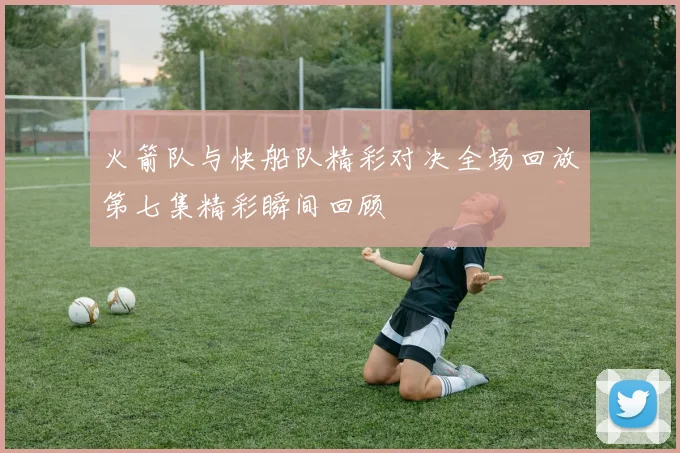 火箭队与快船队精彩对决全场回放第七集精彩瞬间回顾