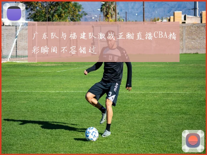 广东队与福建队激战正酣直播CBA精彩瞬间不容错过