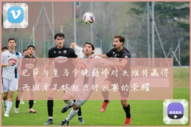 巴萨与皇马今晚巅峰对决谁将赢得西班牙足球经典对抗赛的荣耀