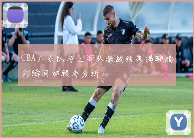 CBA广东队与上海队激战结果揭晓精彩瞬间回顾与分析