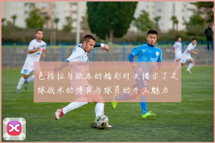 色格拉与欧本的精彩对决揭示了足球战术的博弈与球员的个人魅力