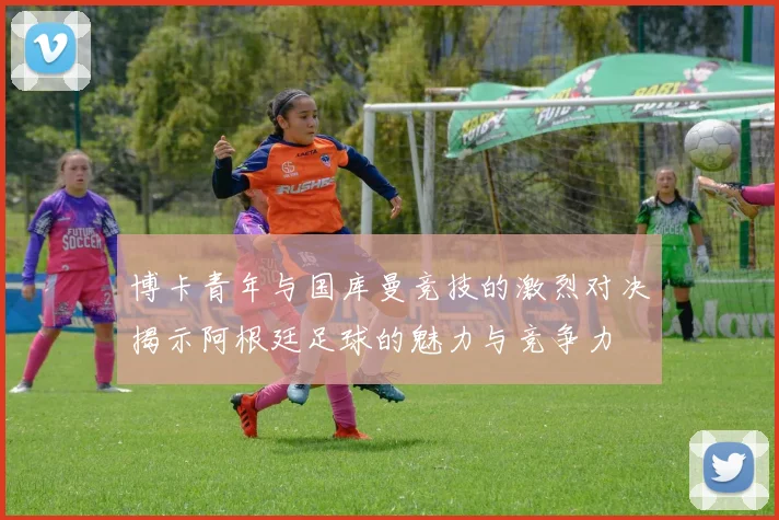 博卡青年与国库曼竞技的激烈对决揭示阿根廷足球的魅力与竞争力