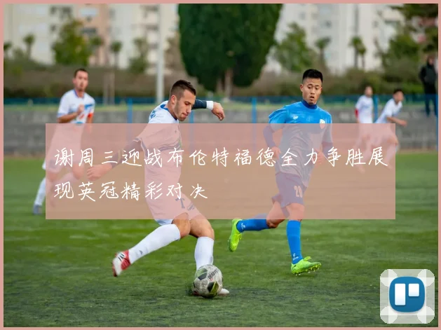 谢周三迎战布伦特福德全力争胜展现英冠精彩对决