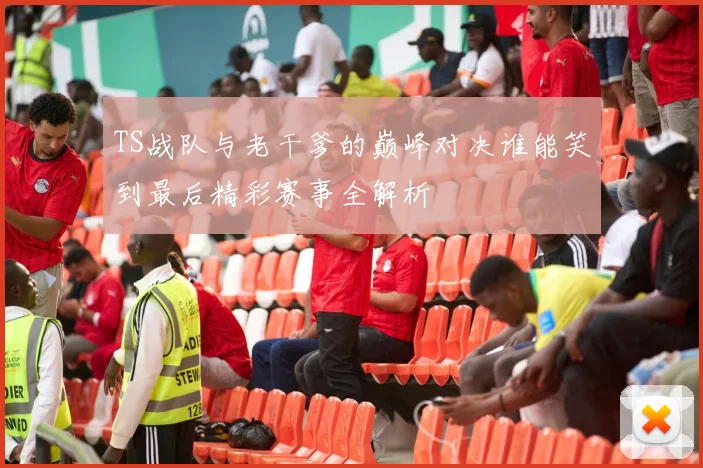 TS战队与老干爹的巅峰对决谁能笑到最后精彩赛事全解析