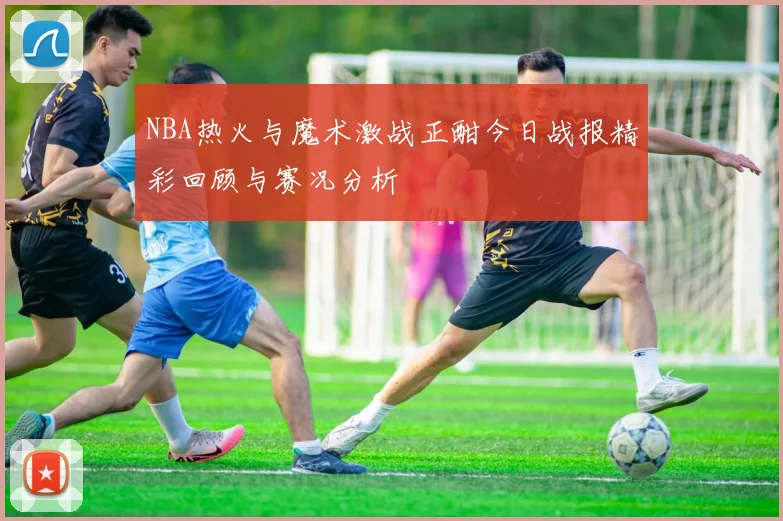 NBA热火与魔术激战正酣今日战报精彩回顾与赛况分析