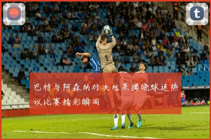 巴特与阿森纳对决结果揭晓球迷热议比赛精彩瞬间