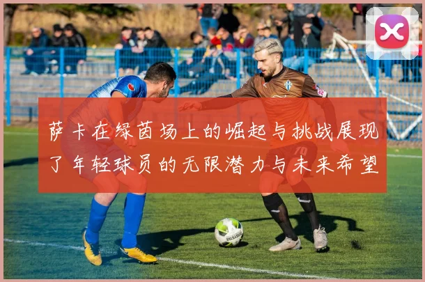 萨卡在绿茵场上的崛起与挑战展现了年轻球员的无限潜力与未来希望
