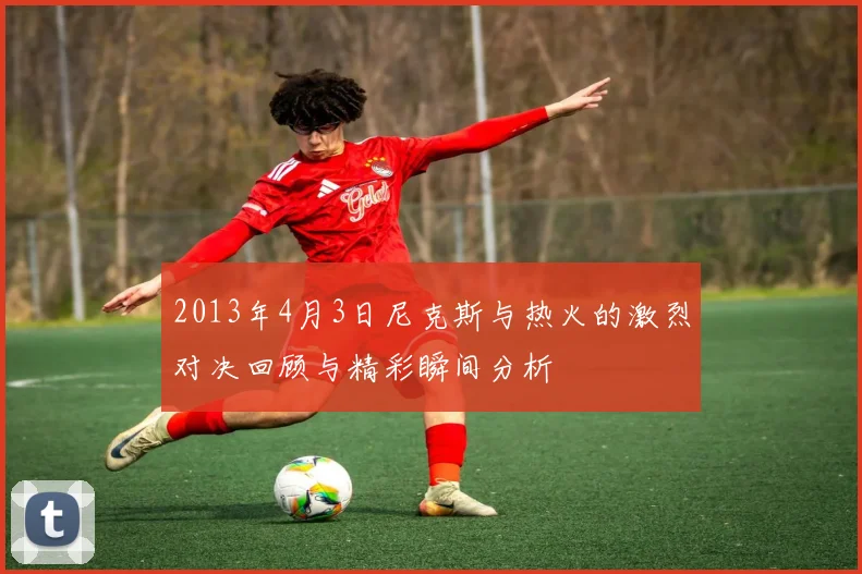 2013年4月3日尼克斯与热火的激烈对决回顾与精彩瞬间分析