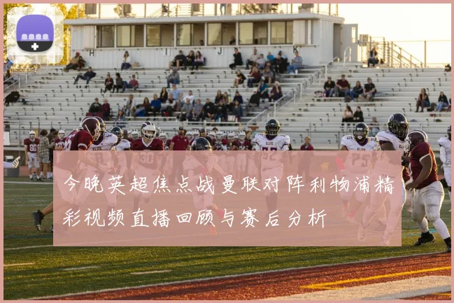 今晚英超焦点战曼联对阵利物浦精彩视频直播回顾与赛后分析