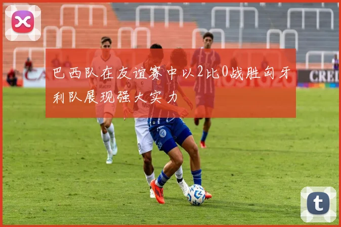 巴西队在友谊赛中以2比0战胜匈牙利队展现强大实力