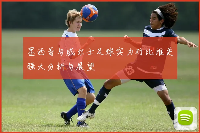 墨西哥与威尔士足球实力对比谁更强大分析与展望