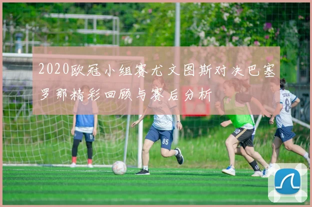 2020欧冠小组赛尤文图斯对决巴塞罗那精彩回顾与赛后分析