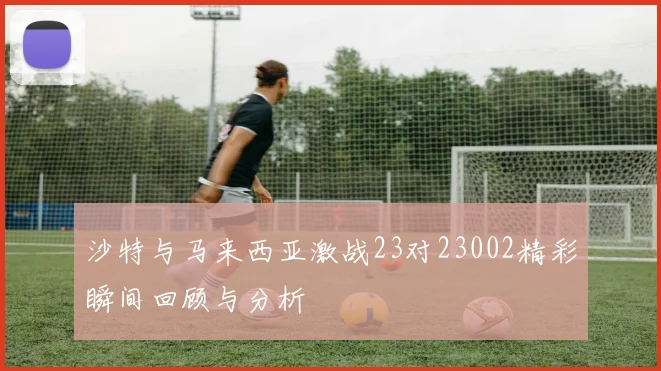 沙特与马来西亚激战23对23002精彩瞬间回顾与分析