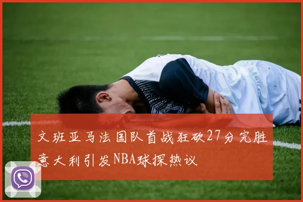 文班亚马法国队首战狂砍27分完胜意大利引发NBA球探热议