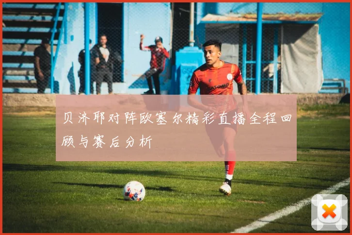 贝济耶对阵欧塞尔精彩直播全程回顾与赛后分析