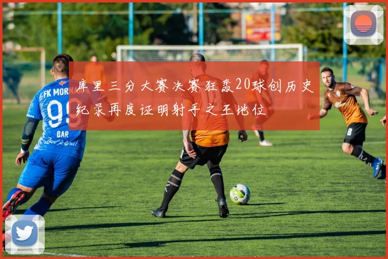 库里三分大赛决赛狂轰20球创历史纪录再度证明射手之王地位