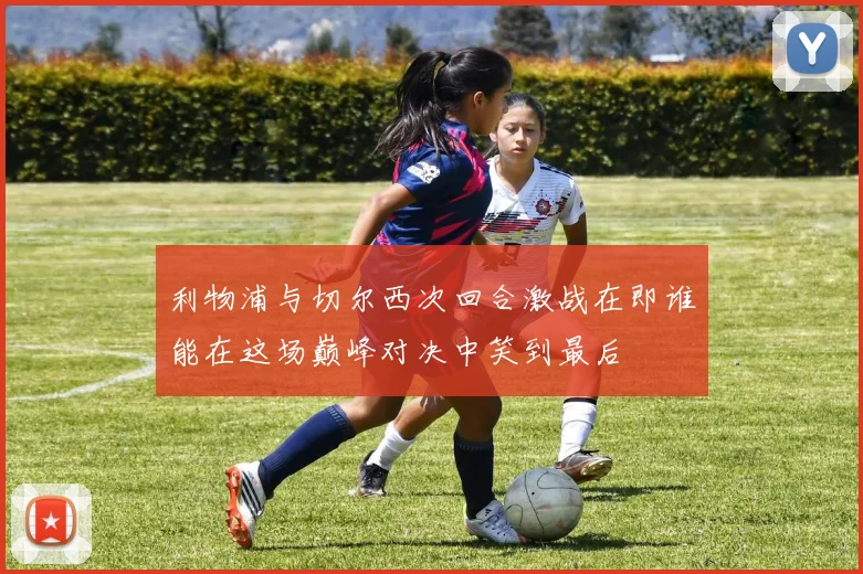 利物浦与切尔西次回合激战在即谁能在这场巅峰对决中笑到最后