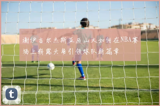 谢伊吉尔杰斯亚历山大如何在NBA赛场上崭露头角引领球队新篇章