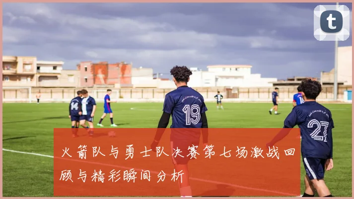 火箭队与勇士队决赛第七场激战回顾与精彩瞬间分析