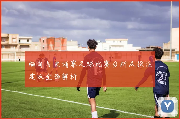 缅甸与柬埔寨足球比赛分析及投注建议全面解析