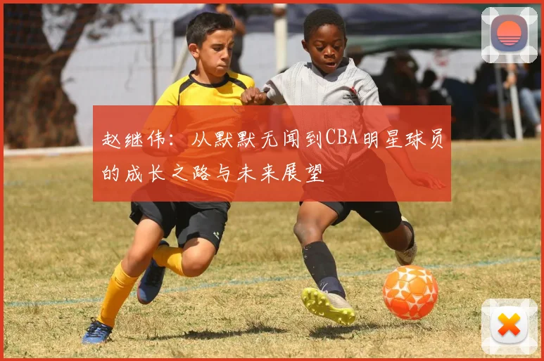 赵继伟：从默默无闻到CBA明星球员的成长之路与未来展望