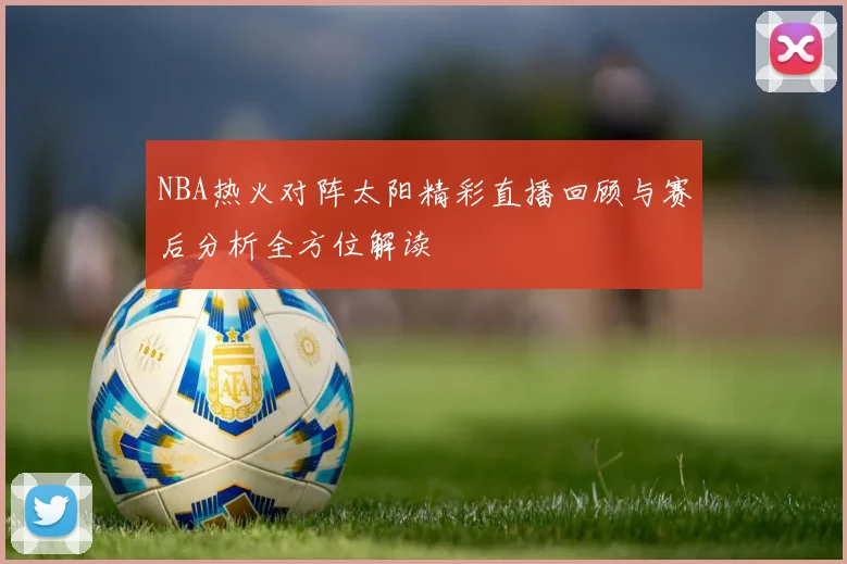 NBA热火对阵太阳精彩直播回顾与赛后分析全方位解读