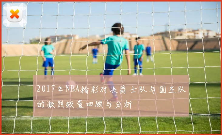 2017年NBA精彩对决爵士队与国王队的激烈较量回顾与分析