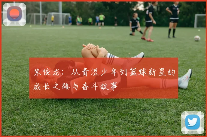 朱俊龙：从青涩少年到篮球新星的成长之路与奋斗故事