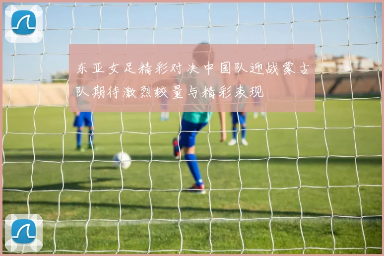 东亚女足精彩对决中国队迎战蒙古队期待激烈较量与精彩表现