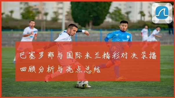 巴塞罗那与国际米兰精彩对决录播回顾分析与亮点总结