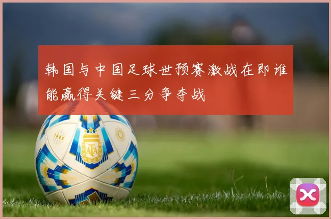 韩国与中国足球世预赛激战在即谁能赢得关键三分争夺战
