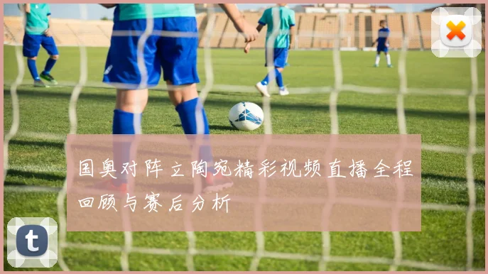 国奥对阵立陶宛精彩视频直播全程回顾与赛后分析
