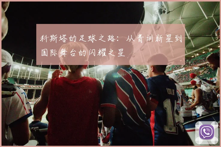 科斯塔的足球之路：从青训新星到国际舞台的闪耀之星