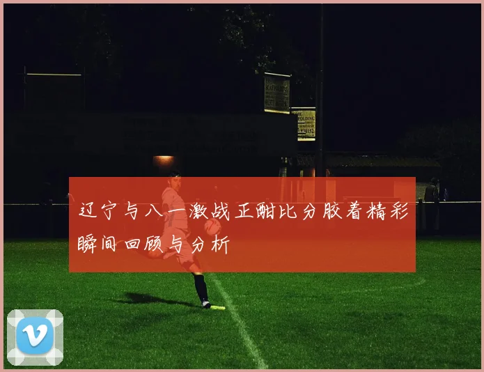 辽宁与八一激战正酣比分胶着精彩瞬间回顾与分析