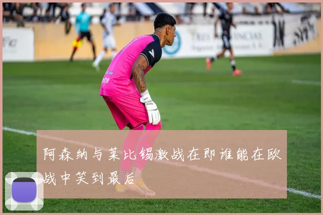 阿森纳与莱比锡激战在即谁能在欧战中笑到最后